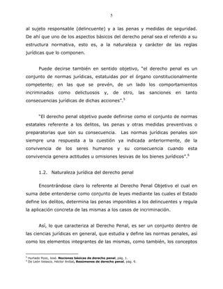 5


al sujeto responsable (delincuente) y a las penas y medidas de seguridad.
De ahí que uno de los aspectos básicos del derecho penal sea el referido a su
estructura normativa, esto es, a la naturaleza y carácter de las reglas
jurídicas que lo componen.


          Puede decirse también en sentido objetivo, “el derecho penal es un
conjunto de normas jurídicas, estatuidas por el órgano constitucionalmente
competente; en las que se prevén, de un lado los comportamientos
incriminados          como       delictuosos       y,       de   otro,    las   sanciones   en   tanto
consecuencias jurídicas de dichas acciones”.5


          “El derecho penal objetivo puede definirse como el conjunto de normas
estatales referente a los delitos, las penas y otras medidas preventivas o
preparatorias que son su consecuencia.                           Las normas jurídicas penales son
siempre una respuesta a la cuestión ya indicada anteriormente, de la
convivencia          de    los   seres     humanos           y    su     consecuencia   cuando    esta
convivencia genera actitudes u omisiones lesivas de los bienes jurídicos”.6


          1.2. Naturaleza jurídica del derecho penal


          Encontrándose claro lo referente al Derecho Penal Objetivo el cual en
suma debe entenderse como conjunto de leyes mediante las cuales el Estado
define los delitos, determina las penas imponibles a los delincuentes y regula
la aplicación concreta de las mismas a los casos de incriminación.


          Así, lo que caracteriza al Derecho Penal, es ser un conjunto dentro de
las ciencias jurídicas en general, que estudia y define las normas penales, así
como los elementos integrantes de las mismas, como también, los conceptos


5
    Hurtado Pozo, José. Nociones básicas de derecho penal, pág. 1.
6
    De León Velasco, Héctor Aníbal, Resúmenes de derecho penal, pág. 9.
 