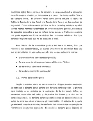 6


científicos sobre tales normas, la sanción, la responsabilidad y conceptos
específicos como el delito, el delincuente y la pena.   Se integra así la Ciencia
del Derecho Penal.      El Derecho Penal como ciencia estudia la Teoría del
Delito, la Teoría de la Ley Penal y la Teoría de la Pena y de las medidas de
seguridad. Como ordenamiento jurídico, es decir como ley, contiene aquellas
teorías hechas normas y plasmadas en ley en una parte general, descriptiva
de aspectos generales a que se refiere la ley penal, y finalmente contiene
una parte especial en donde se definen las conductas delictivas, los tipos
penales y la punibilidad que ha de asociarse a ellos.


      Para hablar de la naturaleza jurídica del Derecho Penal, hay que
referirse a sus características, las cuales únicamente se enumeran toda vez
que serán tratadas en apartado especial y son las que definen la misma.


      •   El Derecho Penal tiene carácter positivo;

      •   Es una rama jurídica que pertenece al Derecho Público;

      •   Es de esencia valorativa y finalista;

      •   Es fundamentalmente sancionador.


      1.3. Partes del derecho penal


      Según la manera cómo se estructuran los códigos penales modernos,
se distingue el derecho penal general del derecho penal especial. El primero
está limitado a los ámbitos de la aplicación de la ley penal, define los
elementos esenciales del delito y determina los límites y el tipo de las
sanciones penales. El derecho penal especial describe los actos delictuosos e
indica la pena que debe imponerse al responsable.        El estudio de la parte
general está muy desarrollado y la teoría del delito constituye un ejemplo del
refinamiento dogmático alcanzado. En cuanto al derecho penal especial es
 