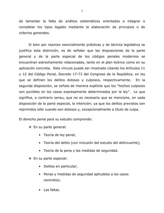 7


de lamentar la falta de análisis sistemáticos orientados a integrar o
completar los tipos legales mediante la elaboración de principios o de
criterios generales.


      Si bien por razones esencialmente prácticas y de técnica legislativa se
justifica esta distinción, es de señalar que las disposiciones de la parte
general y de la parte especial de los códigos penales modernos se
encuentran estrechamente relacionadas, tanto en el plan teórico como en su
aplicación concreta. Este vínculo puede ser mostrado citando los Artículos 11
y 12 del Código Penal, Decreto 17-73 del Congreso de la República, en los
que se definen los delitos dolosos y culposos, respectivamente.           En la
segunda disposición, se señala de manera explícita que los “hechos culposos
son punibles en los casos expresamente determinados por la ley”. Lo que
significa, a contrario sensu, que no es necesario que se mencione, en cada
disposición de la parte especial, la intención; ya que los delitos previstos son
reprimidos sólo cuando son dolosos y, excepcionalmente a título de culpa.


El derecho penal para su estudio comprende:

         En su parte general:

            •   Teoría de ley penal;

            •   Teoría del delito (con inclusión del estudio del delincuente);

            •   Teoría de la pena y las medidas de seguridad.

         En su parte especial:

            •   Delitos en particular;

            •   Penas y medidas de seguridad aplicables a los casos
                concretos;


            •   Las faltas.
 
