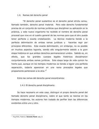 8



          1.4. Ramas del derecho penal


                  “El derecho penal sustantivo es el derecho penal strictu sensu,
llamado también, derecho penal material.                           Pero este derecho fundamental
precisa de un conjunto de normas jurídicas que disciplinan su aplicación en la
práctica, y este nuevo organismo ha recibido el nombre de derecho penal
procesal que vive en el cuadro general de las normas para que el otro pueda
tener perfecta y exacta cristalización.                        La técnica moderna tiende a la
perfecta delimitación de ambas ramas jurídicas y                               hacerlas regir por
principios diferentes.            Esta exacta delimitación, sin embargo, no es posible
en muchos aspectos lograrla, siendo ello singularmente debido a la gran
etapa histórica en que ambos derechos permanecieron unidos. Sabido es, en
efecto,        que      los     grandes           cuerpos      legales    históricos   disciplinaron
conjuntamente ambas ramas jurídicas. Esta etapa larga de vida común ha
hecho que, aunque en los tiempos modernos se tienda a lograr una perfecta
separación,          todavía      aparezcan         en       una   rama   preceptos    legales   que
propiamente pertenecen a la otra.”7


          Entre las ramas del derecho penal encontramos:


              1.4.1 El derecho penal disciplinario:


          Se hace necesario en este caso, distinguir el propio derecho penal del
llamado derecho penal disciplinario, sobre el que tanto se teoriza en los
tiempos modernos, los autores han tratado de perfilar bien las diferencias
existentes entre uno y otro.




7
    Puig Peña, Federico. Derecho Penal. pág.13.
 