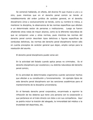 9


     Se comenzó hablando, en efecto, del diverso fin que mueve a uno y a
otro, pues mientras que en el derecho penal común se tiende al
restablecimiento del orden jurídico de carácter general, en el derecho
disciplinario única y exclusivamente se tiende, como su nombre lo indica, a
mantener la disciplina, la observancia de las normas específicas que afectan
a un determinado sector de personas o instituciones.        Luego se fueron
añadiendo otras notas de mayor alcance, como es la diferente naturaleza de
que se componen unas y otras normas, pues mientras las normas del
derecho penal común describen tipos delictivos o figuras específicas de
conductas delictivas, las normas del derecho penal disciplinario tienen sólo
en cuenta preceptos de carácter general que dejan, amplio campo para la
resolución del asunto.


     El derecho penal disciplinario puede verse así:


     En la actividad del Estado cuando aplica penas no criminales.      Es el
     derecho disciplinario por excelencia y su distinta naturaleza del derecho
     penal común;


     En la actividad de determinados organismos cuando sancionan hechos
     que afectan a su constitución y funcionamiento. Un ejemplo típico de
     este derecho penal disciplinario son las sanciones académicas para el
     mantenimiento de la disciplina universitaria;


     En el llamado derecho penal corporativo, encaminado a reprimir la
     infracción de los deberes que tiene una persona con la corporación a
     que pertenece en el trato directo con ésta o con sus compañeros. Aquí
     se podría incluir la traición del abogado, la inmoralidad del médico o la
     brutalidad del deportista, etc.
 
