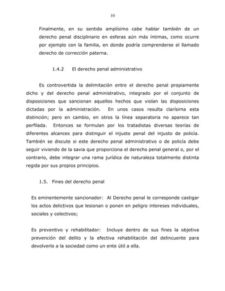 10


      Finalmente, en su sentido amplísimo cabe hablar también de un
      derecho penal disciplinario en esferas aún más íntimas, como ocurre
      por ejemplo con la familia, en donde podría comprenderse el llamado
      derecho de corrección paterna.


             1.4.2   El derecho penal administrativo


      Es controvertida la delimitación entre el derecho penal propiamente
dicho y del derecho penal administrativo, integrado por el conjunto de
disposiciones que sancionan aquellos hechos que violan las disposiciones
dictadas por la administración.      En unos casos resulta clarísima esta
distinción; pero en cambio, en otros la línea separatoria no aparece tan
perfilada.   Entonces se formulan por los tratadistas diversas teorías de
diferentes alcances para distinguir el injusto penal del injusto de policía.
También se discute si este derecho penal administrativo o de policía debe
seguir viviendo de la savia que proporciona el derecho penal general o, por el
contrario, debe integrar una rama jurídica de naturaleza totalmente distinta
regida por sus propios principios.


      1.5. Fines del derecho penal


  Es eminentemente sancionador: Al Derecho penal le corresponde castigar
  los actos delictivos que lesionan o ponen en peligro intereses individuales,
  sociales y colectivos;


  Es preventivo y rehabilitador:     Incluye dentro de sus fines la objetiva
  prevención del delito y la efectiva rehabilitación del delincuente para
  devolverlo a la sociedad como un ente útil a ella.
 