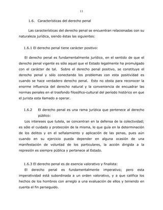 11


        1.6. Características del derecho penal


        Las características del derecho penal se encuentran relacionadas con su
naturaleza jurídica, siendo éstas las siguientes:


   1.6.1 El derecho penal tiene carácter positivo:


   El derecho penal es fundamentalmente jurídico, en el sentido de que el
derecho penal vigente es sólo aquel que el Estado legalmente ha promulgado
con el carácter de tal.     Sobre el derecho penal positivo, se constituye el
derecho penal y sólo conectando los problemas con esta positividad es
cuando se hace verdadero derecho penal. Esto no obsta para reconocer la
enorme influencia del derecho natural y la conveniencia de encuadrar las
normas penales en el trasfondo filosófico-cultural del período histórico en que
el jurista esta llamado a operar.


   1.6.2     El derecho penal es una rama jurídica que pertenece al derecho
             público:
   Los intereses que tutela, se concentran en la defensa de la colectividad;
es sólo el cuidado y protección de la misma, lo que guía en la determinación
de los delitos y en el señalamiento y aplicación de las penas, pues aún
cuando en su ejercicio pueda depender en alguna ocasión de una
manifestación de voluntad de los particulares, la acción dirigida a la
represión es siempre pública y pertenece al Estado.



   1.6.3 El derecho penal es de esencia valorativo y finalista:
   El    derecho    penal   es   fundamentalmente     imperativo;   pero   esta
imperatividad está subordinada a un orden valorativo, y a que califica los
hechos de los hombres con arreglo a una evaluación de ellos y teniendo en
cuenta el fin perseguido.
 