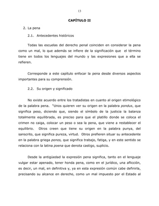 13


                                CAPÍTULO II

   2. La pena

      2.1. Antecedentes históricos


      Todas las escuelas del derecho penal coinciden en considerar la pena
como un mal, lo que además se infiere de la significación que       el término
tiene en todos los lenguajes del mundo y las expresiones que a ella se
refieren.


      Corresponde a este capítulo enfocar la pena desde diversos aspectos
importantes para su comprensión.


      2.2. Su origen y significado


      No existe acuerdo entre los tratadistas en cuanto al origen etimológico
de la palabra pena. “Unos quieren ver su origen en la palabra pondus, que
significa peso, diciendo que, siendo el símbolo de la justicia la balanza
totalmente equilibrada, es preciso para que el platillo donde se coloca el
crimen no caiga, colocar un peso o sea la pena, que viene a restablecer el
equilibrio.   Otros creen que tiene su origen en la palabra punya, del
sanscrito, que significa pureza, virtud. Otros prefieren situar su antecedente
en la palabra griega ponos, que significa trabajo, fatiga, y en este sentido se
relaciona con la latina poena que denota castigo, suplicio.


      Desde la antigüedad la expresión pena significa, tanto en el lenguaje
vulgar estar apenado, tener honda pena, como en el jurídico, una aflicción,
es decir, un mal, en definitiva y, ya en esta expresión común cabe definirla,
precisando su alcance en derecho, como un mal impuesto por el Estado al
 
