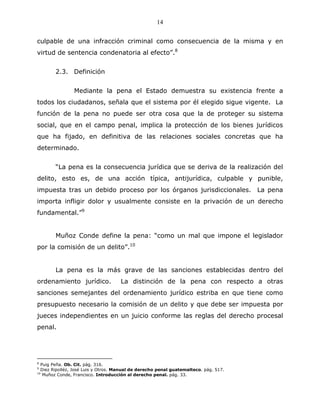 14


culpable de una infracción criminal como consecuencia de la misma y en
virtud de sentencia condenatoria al efecto”.8


        2.3. Definición


                Mediante la pena el Estado demuestra su existencia frente a
todos los ciudadanos, señala que el sistema por él elegido sigue vigente. La
función de la pena no puede ser otra cosa que la de proteger su sistema
social, que en el campo penal, implica la protección de los bienes jurídicos
que ha fijado, en definitiva de las relaciones sociales concretas que ha
determinado.


        “La pena es la consecuencia jurídica que se deriva de la realización del
delito, esto es, de una acción típica, antijurídica, culpable y punible,
impuesta tras un debido proceso por los órganos jurisdiccionales. La pena
importa infligir dolor y usualmente consiste en la privación de un derecho
fundamental.”9


        Muñoz Conde define la pena: “como un mal que impone el legislador
por la comisión de un delito”.10


        La pena es la más grave de las sanciones establecidas dentro del
ordenamiento jurídico.               La distinción de la pena con respecto a otras
sanciones semejantes del ordenamiento jurídico estriba en que tiene como
presupuesto necesario la comisión de un delito y que debe ser impuesta por
jueces independientes en un juicio conforme las reglas del derecho procesal
penal.




8
  Puig Peña. Ob. Cit. pág. 316.
9
  Diez Ripolléz, José Luis y Otros. Manual de derecho penal guatemalteco. pág. 517.
10
   Muñoz Conde, Francisco. Introducción al derecho penal. pág. 33.
 