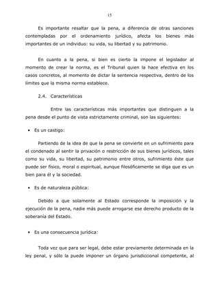 15


      Es importante resaltar que la pena, a diferencia de otras sanciones
contempladas    por     el   ordenamiento   jurídico,   afecta   los   bienes   más
importantes de un individuo: su vida, su libertad y su patrimonio.


      En cuanto a la pena, si bien es cierto la impone el legislador al
momento de crear la norma, es el Tribunal quien la hace efectiva en los
casos concretos, al momento de dictar la sentencia respectiva, dentro de los
límites que la misma norma establece.


      2.4. Características


            Entre las características más importantes que distinguen a la
pena desde el punto de vista estrictamente criminal, son las siguientes:


 •   Es un castigo:


      Partiendo de la idea de que la pena se convierte en un sufrimiento para
el condenado al sentir la privación o restricción de sus bienes jurídicos, tales
como su vida, su libertad, su patrimonio entre otros, sufrimiento éste que
puede ser físico, moral o espiritual, aunque filosóficamente se diga que es un
bien para él y la sociedad.


 •   Es de naturaleza pública:


      Debido a que solamente al Estado corresponde la imposición y la
ejecución de la pena, nadie más puede arrogarse ese derecho producto de la
soberanía del Estado.


 •   Es una consecuencia jurídica:


      Toda vez que para ser legal, debe estar previamente determinada en la
ley penal, y sólo la puede imponer un órgano jurisdiccional competente, al
 