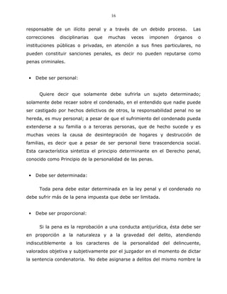 16


responsable de un ilícito penal y a través de un debido proceso.           Las
correcciones   disciplinarias   que   muchas   veces   imponen   órganos    o
instituciones públicas o privadas, en atención a sus fines particulares, no
pueden constituir sanciones penales, es decir no pueden reputarse como
penas criminales.


 •   Debe ser personal:


      Quiere decir que solamente debe sufrirla un sujeto determinado;
solamente debe recaer sobre el condenado, en el entendido que nadie puede
ser castigado por hechos delictivos de otros, la responsabilidad penal no se
hereda, es muy personal; a pesar de que el sufrimiento del condenado pueda
extenderse a su familia o a terceras personas, que de hecho sucede y es
muchas veces la causa de desintegración de hogares y destrucción de
familias, es decir que a pesar de ser personal tiene trascendencia social.
Esta característica sintetiza el principio determinante en el Derecho penal,
conocido como Principio de la personalidad de las penas.


 •   Debe ser determinada:


      Toda pena debe estar determinada en la ley penal y el condenado no
debe sufrir más de la pena impuesta que debe ser limitada.


 •   Debe ser proporcional:


      Si la pena es la reprobación a una conducta antijurídica, ésta debe ser
en proporción a la naturaleza y a la gravedad del delito, atendiendo
indiscutiblemente a los caracteres de la personalidad del delincuente,
valorados objetiva y subjetivamente por el juzgador en el momento de dictar
la sentencia condenatoria. No debe asignarse a delitos del mismo nombre la
 