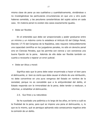 17


misma clase de pena ya sea cualitativa y cuantitativamente, olvidándose o
no investigándose las particulares circunstancias en que uno y otro pudo
haberse cometido, y las peculiares características del sujeto activo en cada
caso. En materia penal no existen dos casos exactamente iguales.


 •   Debe ser flexible:


      En el entendido que debe ser proporcionada y poder graduarse entre
un mínimo y un máximo como lo establece el Artículo 65 del Código Penal,
Decreto 17-73 del Congreso de la República, esto requiere indiscutiblemente
una capacidad científica en los juzgadores penales, no sólo en derecho penal
sino en Ciencias Penales, que les permita con ciencia y con conciencia una
buena fijación de la pena.     Además de ello debe ser flexible también en
cuanto a revocarla o reparar un error judicial.


 •   Debe ser ética y moral:


      Significa esto que la pena debe estar encaminada a hacer el bien para
el delincuente, si bien es cierto que debe causar el efecto de una retribución,
no debe convertirse en una pura venganza del Estado en nombre de la
sociedad, porque no es concebible que a la antijuridicidad del delito, el
Estado responda con la inmoralidad de la pena; debe tender a reeducar, a
reformar, a rehabilitar al delincuente.


      2.5. Sus fines y su naturaleza


      Se ha suscitado una polémica a lo largo de los años, en torno a cuál es
la finalidad de la pena, para qué se impone una pena al delincuente, o, lo
que es lo mismo, qué se persigue aplicando esta consecuencia negativa ante
la comisión de un delito.
 