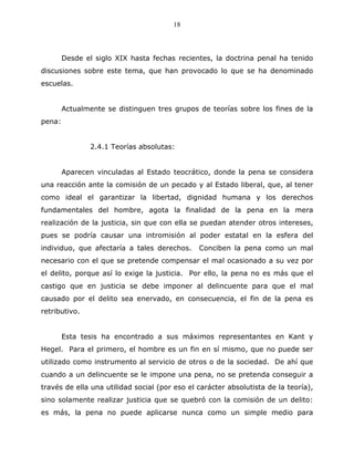 18



        Desde el siglo XIX hasta fechas recientes, la doctrina penal ha tenido
discusiones sobre este tema, que han provocado lo que se ha denominado
escuelas.


        Actualmente se distinguen tres grupos de teorías sobre los fines de la
pena:


               2.4.1 Teorías absolutas:


        Aparecen vinculadas al Estado teocrático, donde la pena se considera
una reacción ante la comisión de un pecado y al Estado liberal, que, al tener
como ideal el garantizar la libertad, dignidad humana y los derechos
fundamentales del hombre, agota la finalidad de la pena en la mera
realización de la justicia, sin que con ella se puedan atender otros intereses,
pues se podría causar una intromisión al poder estatal en la esfera del
individuo, que afectaría a tales derechos.     Conciben la pena como un mal
necesario con el que se pretende compensar el mal ocasionado a su vez por
el delito, porque así lo exige la justicia. Por ello, la pena no es más que el
castigo que en justicia se debe imponer al delincuente para que el mal
causado por el delito sea enervado, en consecuencia, el fin de la pena es
retributivo.


        Esta tesis ha encontrado a sus máximos representantes en Kant y
Hegel. Para el primero, el hombre es un fin en sí mismo, que no puede ser
utilizado como instrumento al servicio de otros o de la sociedad. De ahí que
cuando a un delincuente se le impone una pena, no se pretenda conseguir a
través de ella una utilidad social (por eso el carácter absolutista de la teoría),
sino solamente realizar justicia que se quebró con la comisión de un delito:
es más, la pena no puede aplicarse nunca como un simple medio para
 