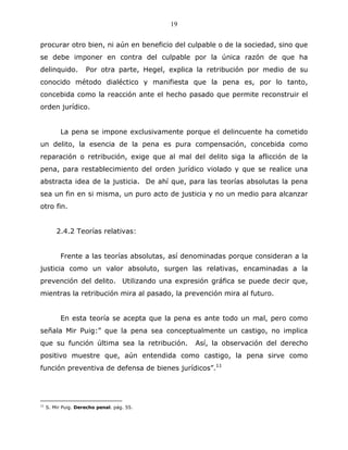 19


procurar otro bien, ni aún en beneficio del culpable o de la sociedad, sino que
se debe imponer en contra del culpable por la única razón de que ha
delinquido.          Por otra parte, Hegel, explica la retribución por medio de su
conocido método dialéctico y manifiesta que la pena es, por lo tanto,
concebida como la reacción ante el hecho pasado que permite reconstruir el
orden jurídico.


           La pena se impone exclusivamente porque el delincuente ha cometido
un delito, la esencia de la pena es pura compensación, concebida como
reparación o retribución, exige que al mal del delito siga la aflicción de la
pena, para restablecimiento del orden jurídico violado y que se realice una
abstracta idea de la justicia. De ahí que, para las teorías absolutas la pena
sea un fin en si misma, un puro acto de justicia y no un medio para alcanzar
otro fin.


         2.4.2 Teorías relativas:


           Frente a las teorías absolutas, así denominadas porque consideran a la
justicia como un valor absoluto, surgen las relativas, encaminadas a la
prevención del delito. Utilizando una expresión gráfica se puede decir que,
mientras la retribución mira al pasado, la prevención mira al futuro.


           En esta teoría se acepta que la pena es ante todo un mal, pero como
señala Mir Puig:” que la pena sea conceptualmente un castigo, no implica
que su función última sea la retribución.          Así, la observación del derecho
positivo muestre que, aún entendida como castigo, la pena sirve como
función preventiva de defensa de bienes jurídicos”.11




11
     S. Mir Puig. Derecho penal. pág. 55.
 