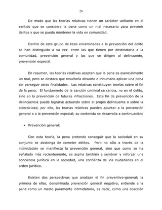 20


      De modo que las teorías relativas tienen un carácter utilitario en el
sentido que se considera la pena como un mal necesario para prevenir
delitos y que se pueda mantener la vida en comunidad.


      Dentro de este grupo de tesis encaminadas a la prevención del delito
se han distinguido a su vez, entre las que tienen por destinataria a la
comunidad, prevención general y las que se dirigen al delincuente,
prevención especial.


      En resumen, las teorías relativas aceptan que la pena es esencialmente
un mal, pero se destaca que resultaría absurdo e inhumano aplicar una pena
sin perseguir otras finalidades. Las relativas constituyen teorías sobre el fin
de la pena. El fundamento de la sanción criminal se centra, no en el delito,
sino en la prevención de futuras infracciones. Este fin de prevención de la
delincuencia puede lograrse actuando sobre el propio delincuente o sobre la
colectividad, por ello, las teorías relativas pueden apuntar a la prevención
general o a la prevención especial; su contenido se desarrolla a continuación:


      Prevención general:


      Con esta teoría, la pena pretende conseguir que la sociedad en su
conjunto se abstenga de cometer delitos.        Pero no sólo a través de la
intimidación se manifiesta la prevención general, sino que como se ha
señalado más recientemente, se aspira también a sembrar y reforzar una
conciencia jurídica en la sociedad, una confianza de los ciudadanos en el
orden jurídico.


      Existen dos perspectivas que analizan el fin preventivo-general; la
primera de ellas, denominada prevención general negativa, entiende a la
pena como un medio puramente intimidatorio, es decir, como una coacción
 