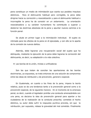 22


pena constituye un medio de intimidación que coarta sus posibles impulsos
delictivos.   Para el delincuente habitual pero corregible, la pena debe
dirigirse hacia su corrección y resocialización y para el delincuente habitual e
incorregible la pena ha de consistir en un aislamiento.         La orientación
resocializadora y su carácter humanitario ha contribuido a superar y
desterrar las doctrinas absolutas de la pena y apuntar nuevos caminos a la
función penal.


      Se alude en primer lugar a la intimidación individual.       El sujeto es
intimado para los efectos de la pena en él ejecutada, y con ello se le aparta
de la comisión de nuevos delitos.


      Además, debe lograrse una recuperación social del sujeto que ha
delinquido, mediante la ejecución de la pena debe lograrse la corrección del
delincuente, es decir, su adaptación a la vida colectiva.


      Las teorías de la unión, mixtas o unificadoras


      Son las que tratan de conciliar las aportaciones de las teorías
doctrinarias, ya expuestas, se trata entonces de una solución de compromiso
entre las ideas de retribución y de prevención, general o especial.


      En Guatemala, en cuanto a los fines de la pena, impera la teoría
relativa, pues se da una tendencia tanto a la prevención general como a la
prevención especial, de la siguiente manera: En el momento de la amenaza
penal, es decir, cuando el legislador prohíbe una conducta amenazándola con
una pena, es decisiva la idea de prevención general para apartar a los
ciudadanos de la realización de la conducta proscrita; cometido el hecho
delictivo, su autor debe sufrir la respuesta punitiva prevista, sin que       la
retribución, por supuesto, rebase la gravedad del mal cometido. Finalmente
 