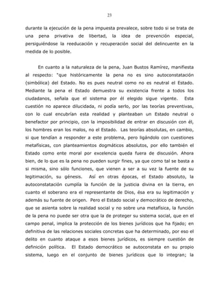 23


durante la ejecución de la pena impuesta prevalece, sobre todo si se trata de
una   pena    privativa   de   libertad,        la   idea   de   prevención   especial,
persiguiéndose la reeducación y recuperación social del delincuente en la
medida de lo posible.


      En cuanto a la naturaleza de la pena, Juan Bustos Ramírez, manifiesta
al respecto: “que históricamente la pena no es sino autoconstatación
(simbólica) del Estado. No es pues neutral como no es neutral el Estado.
Mediante la pena el Estado demuestra su existencia frente a todos los
ciudadanos, señala que el sistema por él elegido sigue vigente.                   Esta
cuestión no aparece dilucidada, ni podía serlo, por las teorías preventivas,
con lo cual encubrían esta realidad y planteaban un Estado neutral o
benefactor por principio, con la imposibilidad de entrar en discusión con él,
los hombres eran los malos, no el Estado. Las teorías absolutas, en cambio,
si que tendían a responder a este problema, pero ligándolo con cuestiones
metafísicas, con planteamientos dogmáticos absolutos, por ello también el
Estado como ente moral por excelencia queda fuera de discusión. Ahora
bien, de lo que es la pena no pueden surgir fines, ya que como tal se basta a
si misma, sino sólo funciones, que vienen a ser a su vez la fuente de su
legitimación, su génesis.      Así en otras épocas, el Estado absoluto, la
autoconstatación cumplía la función de la justicia divina en la tierra, en
cuanto el soberano era el representante de Dios, ésa era su legitimación y
además su fuente de origen. Pero el Estado social y democrático de derecho,
que se asienta sobre la realidad social y no sobre una metafísica, la función
de la pena no puede ser otra que la de proteger su sistema social, que en el
campo penal, implica la protección de los bienes jurídicos que ha fijado; en
definitiva de las relaciones sociales concretas que ha determinado, por eso el
delito en cuanto ataque a esos bienes jurídicos, es siempre cuestión de
definición política.    El Estado democrático se autoconstata en su propio
sistema, luego en el conjunto de bienes jurídicos que lo integran; la
 