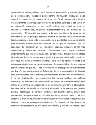 24


protección de bienes jurídicos, es la fuente de legitimación y además génesis
de la constatación.    Luego el punto central de revisión crítica, de juego
dialéctico, reside en los bienes jurídicos; un Estado democrático implica
necesariamente la participación de todos los bienes jurídicos y por tanto en
su rediscusión constante, en su revisión crítica, con o cual se pone en
revisión la legitimación, la propia autoconstatación y las fuentes de su
generación.    El principio en cuanto a lo que constituye la pena no se
convierte así en un principio absoluto, carente de utilidad social, como en las
teorías absolutas, sino todo lo contrario, en la posibilidad de una constante
profundización democrática del sistema, en el que el individuo, con su
capacidad de participar en las relaciones sociales, adquiere el rol más
importante y básico del sistema.         Ciertamente sería posible constatar
empíricamente que la autoconstatación, así concebida, provoque como efecto
el reafianzamiento de la conciencia jurídica y aún de intimidación, es decir,
que haya un efecto preventivo-general.       Pero ello no agrega ni quita a la
autoconstatatción, aunque no se produjera ninguno de tales efectos, la pena
seguiría siendo lo que es. Todo lo contrario, el preocuparse exclusivamente
por los efectos transformaría al Estado de derecho democrático, lo llevaría
sólo a preocuparse por la eficacia, por establecer mecanismos de obediencia.
Y no de legitimación, se convertirían los bienes jurídicos en valores
absolutos, se eliminaría la participación de todos, la constante rediscusión
critica, en definitiva se acogería la vía de un Estado autoritario o absolutista.
Por otra parte, la teoría retributiva y la teoría de la prevención general
positiva absolutizan el carácter simbólico del derecho penal, desde esta
perspectiva también ambas son teorías absolutas, ya que parte o del libre
albedrío, o bien, de la presunción de motivación y de valores indiscutibles del
sistema, o bien, de un orden trascendental. Con lo cual entonces la pena es
siempre representación de un poder sin límites, y de ahí su fuerza, pero
 