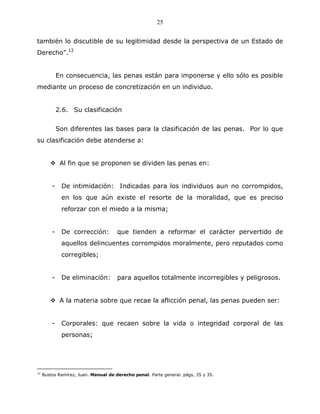 25


también lo discutible de su legitimidad desde la perspectiva de un Estado de
Derecho”.12


             En consecuencia, las penas están para imponerse y ello sólo es posible
mediante un proceso de concretización en un individuo.


             2.6. Su clasificación


             Son diferentes las bases para la clasificación de las penas. Por lo que
su clasificación debe atenderse a:


              Al fin que se proponen se dividen las penas en:


         -    De intimidación: Indicadas para los individuos aun no corrompidos,
              en los que aún existe el resorte de la moralidad, que es preciso
              reforzar con el miedo a la misma;


         -    De corrección:          que tienden a reformar el carácter pervertido de
              aquellos delincuentes corrompidos moralmente, pero reputados como
              corregibles;


         -    De eliminación:         para aquellos totalmente incorregibles y peligrosos.


              A la materia sobre que recae la aflicción penal, las penas pueden ser:


         -    Corporales: que recaen sobre la vida o integridad corporal de las
              personas;




12
     Bustos Ramírez, Juan. Manual de derecho penal. Parte general. págs, 35 y 35.
 