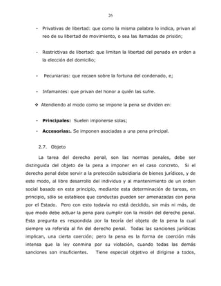 26


    -    Privativas de libertad: que como la misma palabra lo indica, privan al
         reo de su libertad de movimiento, o sea las llamadas de prisión;


    -    Restrictivas de libertad: que limitan la libertad del penado en orden a
         la elección del domicilio;


    -     Pecuniarias: que recaen sobre la fortuna del condenado, e;


    -    Infamantes: que privan del honor a quién las sufre.


         Atendiendo al modo como se impone la pena se dividen en:


    -    Principales: Suelen imponerse solas;

    -    Accesorias:. Se imponen asociadas a una pena principal.


        2.7. Objeto

        La tarea del derecho penal, son las normas penales, debe ser
distinguida del objeto de la pena a imponer en el caso concreto.              Si el
derecho penal debe servir a la protección subsidiaria de bienes jurídicos, y de
este modo, al libre desarrollo del individuo y al mantenimiento de un orden
social basado en este principio, mediante esta determinación de tareas, en
principio, sólo se establece que conductas pueden ser amenazadas con pena
por el Estado. Pero con esto todavía no está decidido, sin más ni más, de
que modo debe actuar la pena para cumplir con la misión del derecho penal.
Esta pregunta es respondida por la teoría del objeto de la pena la cual
siempre va referida al fin del derecho penal. Todas las sanciones jurídicas
implican, una cierta coerción; pero la pena es la forma de coerción más
intensa que la ley conmina por su violación, cuando todas las demás
sanciones son insuficientes.          Tiene especial objetivo el dirigirse a todos,
 