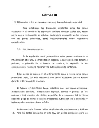29



                                  CAPÍTULO III


   3. Diferencias entre las penas accesorias y las medidas de seguridad


            Para establecer las diferencias existentes entre            las   penas
accesorias y las medidas de seguridad conviene conocer cuáles son, razón
por la que a continuación se señalan, iniciando la exposición de las mismas
con   las   penas   accesorias,   tanto    doctrinariamente   como      legalmente
consideradas.


      3.1. Las penas accesorias


            En la legislación penal guatemalteca estas penas consisten en la
inhabilitación absoluta, la inhabilitación especial, la supresión de los derechos
políticos, la privación de la licencia de conducir, la expulsión de los
extranjeros del territorio nacional y la publicación de la sentencia.


      Estas penas se prevén en el ordenamiento penal a veces como penas
principales, pero, con más frecuencia son penas accesorias que se aplican
durante el término de la principal.


      El Artículo 42 del Código Penal, establece que son penas accesorias:
Inhabilitación absoluta; inhabilitación especial, comiso y pérdida de los
objetos o instrumentos del delito; expulsión de extranjeros del territorio
nacional; pago de costas y gastos procesales; publicación de la sentencia y
todas aquellas que otras leyes señalen


      La Ley contra la Narcoactividad de Guatemala, establece en el Artículo
12.   Para los delitos señalados en esta ley, son penas principales para las
 
