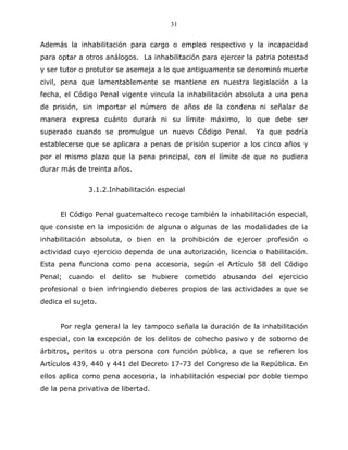 31


Además la inhabilitación para cargo o empleo respectivo y la incapacidad
para optar a otros análogos. La inhabilitación para ejercer la patria potestad
y ser tutor o protutor se asemeja a lo que antiguamente se denominó muerte
civil, pena que lamentablemente se mantiene en nuestra legislación a la
fecha, el Código Penal vigente vincula la inhabilitación absoluta a una pena
de prisión, sin importar el número de años de la condena ni señalar de
manera expresa cuánto durará ni su límite máximo, lo que debe ser
superado cuando se promulgue un nuevo Código Penal.           Ya que podría
establecerse que se aplicara a penas de prisión superior a los cinco años y
por el mismo plazo que la pena principal, con el límite de que no pudiera
durar más de treinta años.


              3.1.2.Inhabilitación especial


      El Código Penal guatemalteco recoge también la inhabilitación especial,
que consiste en la imposición de alguna o algunas de las modalidades de la
inhabilitación absoluta, o bien en la prohibición de ejercer profesión o
actividad cuyo ejercicio dependa de una autorización, licencia o habilitación.
Esta pena funciona como pena accesoria, según el Artículo 58 del Código
Penal; cuando el delito se hubiere cometido abusando del ejercicio
profesional o bien infringiendo deberes propios de las actividades a que se
dedica el sujeto.


      Por regla general la ley tampoco señala la duración de la inhabilitación
especial, con la excepción de los delitos de cohecho pasivo y de soborno de
árbitros, peritos u otra persona con función pública, a que se refieren los
Artículos 439, 440 y 441 del Decreto 17-73 del Congreso de la República. En
ellos aplica como pena accesoria, la inhabilitación especial por doble tiempo
de la pena privativa de libertad.
 