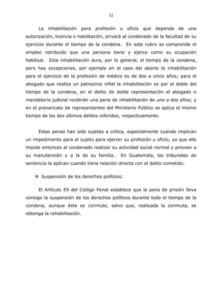 32


      La   inhabilitación   para   profesión   u   oficio   que   dependa   de   una
autorización, licencia o habilitación, privará al condenado de la facultad de su
ejercicio durante el tiempo de la condena. En este rubro se comprende el
empleo retribuido que una persona tiene y ejerce como su ocupación
habitual. Esta inhabilitación dura, por lo general, el tiempo de la condena,
pero hay excepciones, por ejemplo en el caso del aborto la inhabilitación
para el ejercicio de la profesión de médico es de dos a cinco años; para el
abogado que realiza un patrocinio infiel la inhabilitación es por el doble del
tiempo de la condena, en el delito de doble representación el abogado o
mandatario judicial recibirán una pena de inhabilitación de uno a dos años; y
en el prevaricato de representantes del Ministerio Público se aplica el mismo
tiempo de los dos últimos delitos referidos, respectivamente.


      Estas penas han sido sujetas a crítica, especialmente cuando implican
un impedimento para el sujeto para ejercer su profesión u oficio, ya que ello
impide entonces al condenado realizar su actividad social normal y proveer a
su manutención y a la de su familia.           En Guatemala, los tribunales de
sentencia la aplican cuando tiene relación directa con el delito cometido.


       Suspensión de los derechos políticos:


      El Artículo 59 del Código Penal establece que la pena de prisión lleva
consigo la suspensión de los derechos políticos durante todo el tiempo de la
condena, aunque ésta se conmute, salvo que, realizada la conmuta, se
obtenga la rehabilitación.
 