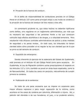33


       Privación de la licencia de conducir.


     En el delito de responsabilidad de conductores previsto en el Código
Penal en el Artículo 157 como pena principal aneja a una multa se condena a
la privación de la licencia de conducir de tres meses a tres año.


     Un comentario prudente es, que estos hechos no deberían tipificarse
como delitos, sino regularse en un reglamento administrativo, por más que
es necesario dar seguridad a las personas frente a los que conducen
vehículos bajo efectos alcohólicos o de drogas, o a velocidad temeraria. Pero
resultarían más eficaces controles administrativos de policía y otras medidas
de seguridad y no penas mixtas.        En todo caso, los tribunales no tienen
claridad sobre cómo proceder al no regular la ley con claridad que de lo que
se priva es del derecho de conducir.


       Expulsión de extranjeros:


     Siendo inherente al ejercicio de la soberanía del Estado de Guatemala,
está prevista en el Artículo 42 del Código Penal como pena accesoria.     En
Guatemala, la Ley de Migración contiene varias prescripciones al respecto en
los Artículos 112 y 114 y también se prevé en otras leyes especiales, como la
de Narcoactividad. En todos los casos sin perjuicio, naturalmente de cumplir
primero la condena.


       Publicación de la sentencia:


     Se trata de una pena accesoria que se impone en ocasiones para
mayor eficacia represiva o para mejor reparación de la víctima, como
acontece en los casos de condena por calumnia, difamación o injuria. Así, a
petición del ofendido o de sus herederos, el juez, a su prudente arbitrio,
 
