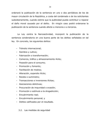 34


ordenará la publicación de la sentencia en uno o dos periódicos de los de
mayor circulación de la República, a costa del condenado o de los solicitantes
subsidiariamente, cuando estime que la publicidad pueda contribuir a reparar
el daño moral causado por el delito.          En ningún caso podrá ordenarse la
publicación de la sentencia cuando afecte a menores o a terceros.


        La Ley contra la Narcoactividad, incorporó la publicación de la
sentencia condenatoria en una buena parte de los delitos señalados en tal
ley. En concreto, los siguientes delitos:


    -    Tránsito internacional;
    -    Siembra y cultivo;
    -    Fabricación o transformación;
    -    Comercio, tráfico y almacenamiento ilícito;
    -    Posesión para el consumo;
    -    Promoción y fomento;
    -    Facilitación de medios;
    -    Alteración, expendio ilícito;
    -    Receta o suministro;
    -    Transacciones e inversiones ilícitas;
    -    Asociaciones delictivas;
    -    Procuración de impunidad o evasión;
    -    Promoción o estímulo a la drogadicción;
    -    Encubrimiento real;
    -    Encubrimiento personal, y
    -    Delitos calificados por el resultado.



         3.2. Las medidas de seguridad
 