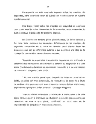 35


         Corresponde en este apartado exponer sobre las medidas de
seguridad, para tener una visión de cuales son y como operan en nuestra
legislación penal.


         Una breve visión sobre las medidas de seguridad es oportuno
para poder establecer las diferencias de éstas con las penas accesorias, lo
cual constituye el propósito del presente capítulo.


         Los autores de derecho penal guatemalteco, De León Velasco y
De Mata Vela, exponen las siguientes definiciones de las medidas de
seguridad contenidas en su obra de derecho penal siendo éstas las
siguientes que son de diferentes autores y que permiten una idea de la
concepción que de ellas tienen diversos autores.


         ”Consiste en especiales tratamientos impuestos por el Estado a
determinados delincuentes encaminados a obtener su adaptación a la vida
social (medidas de educación, de corrección y curación o a su segregación
de la misma.” Eugenio Cuello Calón.


         ” Es una medida penal que, después de haberse cometido un
delito, se aplica con fines defensivos, no retributivos, es decir, no a título
de castigo, sino para prevenir que el agente cometa delitos posteriores,
exponiendo a peligro el orden jurídico”. Giuseppe Maggiore.


         ”Ciertos medios orientados a readaptar al delincuente a la vida
social libre, es decir, a promover su educación o curación según que tenga
necesidad de una u otra parte, poniéndolo en todo caso en la
imposibilidad de perjudicar.” Francesco Antolesei.
 