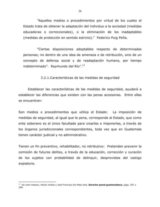36


                ”Aquellos medios o procedimientos por virtud de los cuales el
    Estado trata de obtener la adaptación del individuo a la sociedad (medidas
    educadoras o correccionales), o la eliminación de los inadaptables
    (medidas de protección en sentido estricto).” Federico Puig Peña.


                ”Ciertas disposiciones adoptables respecto de determinadas
    personas; no dentro de una idea de amenaza o de retribución, sino de un
    concepto de defensa social y de readaptación humana, por tiempo
    indeterminado”. Raymundo del Río”.13


                   3.2.1.Características de las medidas de seguridad


        Establecer las características de las medidas de seguridad, ayudará a
establecer las diferencias que existen con las penas accesorias. Entre ellas
se encuentran:


Son medios o procedimientos que utiliza el Estado:                                 La imposición de
medidas de seguridad, al igual que la pena, corresponde al Estado, que como
ente soberano es el único facultado para crearlas e imponerlas, a través de
los órganos jurisdiccionales correspondientes, toda vez que en Guatemala
tienen carácter judicial y no administrativo.


Tienen un fin preventivo, rehabilitador, no retributivo: Pretenden prevenir la
comisión de futuros delitos, a través de la educación, corrección y curación
de los sujetos con probabilidad de delinquir, desprovistas del castigo
expiatorio.




13
   De León Velasco, Héctor Aníbal y José Francisco De Mata Vela. Derecho penal guatemalteco, págs. 297 y
298.
 