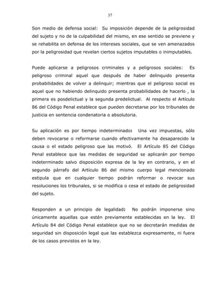 37


Son medio de defensa social: Su imposición depende de la peligrosidad
del sujeto y no de la culpabilidad del mismo, en ese sentido se previene y
se rehabilita en defensa de los intereses sociales, que se ven amenazados
por la peligrosidad que revelan ciertos sujetos imputables o inimputables.


Puede aplicarse a peligrosos criminales y a peligrosos sociales:          Es
peligroso criminal aquel que después de haber delinquido presenta
probabilidades de volver a delinquir; mientras que el peligroso social es
aquel que no habiendo delinquido presenta probabilidades de hacerlo , la
primera es posdelictual y la segunda predelictual. Al respecto el Artículo
86 del Código Penal establece que pueden decretarse por los tribunales de
justicia en sentencia condenatoria o absolutoria.


Su aplicación es por tiempo indeterminado:          Una vez impuestas, sólo
deben revocarse o reformarse cuando efectivamente ha desaparecido la
causa o el estado peligroso que las motivó.         El Artículo 85 del Código
Penal establece que las medidas de seguridad se aplicarán por tiempo
indeterminado salvo disposición expresa de la ley en contrario, y en el
segundo párrafo del Artículo 86 del mismo cuerpo legal mencionado
estipula que en cualquier tiempo podrán reformar o revocar sus
resoluciones los tribunales, si se modifica o cesa el estado de peligrosidad
del sujeto.


Responden a un principio de legalidad:        No podrán imponerse sino
únicamente aquellas que estén previamente establecidas en la ley.          El
Artículo 84 del Código Penal establece que no se decretarán medidas de
seguridad sin disposición legal que las establezca expresamente, ni fuera
de los casos previstos en la ley.
 