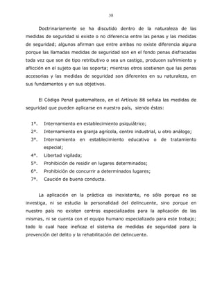 38


        Doctrinariamente se ha discutido dentro de la naturaleza de las
medidas de seguridad si existe o no diferencia entre las penas y las medidas
de seguridad; algunos afirman que entre ambas no existe diferencia alguna
porque las llamadas medidas de seguridad son en el fondo penas disfrazadas
toda vez que son de tipo retributivo o sea un castigo, producen sufrimiento y
aflicción en el sujeto que las soporta; mientras otros sostienen que las penas
accesorias y las medidas de seguridad son diferentes en su naturaleza, en
sus fundamentos y en sus objetivos.


        El Código Penal guatemalteco, en el Artículo 88 señala las medidas de
seguridad que pueden aplicarse en nuestro país, siendo éstas:


  1°.     Internamiento en establecimiento psiquiátrico;
  2°.     Internamiento en granja agrícola, centro industrial, u otro análogo;
  3°.     Internamiento   en   establecimiento   educativo   o   de   tratamiento
          especial;
  4°.     Libertad vigilada;
  5°.     Prohibición de residir en lugares determinados;
  6°.     Prohibición de concurrir a determinados lugares;
  7°.     Caución de buena conducta.


        La aplicación en la práctica es inexistente, no sólo porque no se
investiga, ni se estudia la personalidad del delincuente, sino porque en
nuestro país no existen centros especializados para la aplicación de las
mismas, ni se cuenta con el equipo humano especializado para este trabajo;
todo lo cual hace ineficaz el sistema de medidas de seguridad para la
prevención del delito y la rehabilitación del delincuente.
 