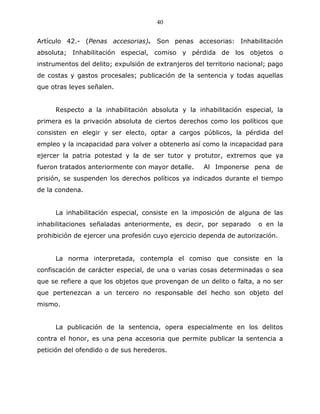40


Artículo 42.- (Penas accesorias). Son penas accesorias: Inhabilitación
absoluta; Inhabilitación especial, comiso y pérdida de los objetos o
instrumentos del delito; expulsión de extranjeros del territorio nacional; pago
de costas y gastos procesales; publicación de la sentencia y todas aquellas
que otras leyes señalen.


     Respecto a la inhabilitación absoluta y la inhabilitación especial, la
primera es la privación absoluta de ciertos derechos como los políticos que
consisten en elegir y ser electo, optar a cargos públicos, la pérdida del
empleo y la incapacidad para volver a obtenerlo así como la incapacidad para
ejercer la patria potestad y la de ser tutor y protutor, extremos que ya
fueron tratados anteriormente con mayor detalle.     Al Imponerse pena de
prisión, se suspenden los derechos políticos ya indicados durante el tiempo
de la condena.


     La inhabilitación especial, consiste en la imposición de alguna de las
inhabilitaciones señaladas anteriormente, es decir, por separado       o en la
prohibición de ejercer una profesión cuyo ejercicio dependa de autorización.


     La norma interpretada, contempla el comiso que consiste en la
confiscación de carácter especial, de una o varias cosas determinadas o sea
que se refiere a que los objetos que provengan de un delito o falta, a no ser
que pertenezcan a un tercero no responsable del hecho son objeto del
mismo.


     La publicación de la sentencia, opera especialmente en los delitos
contra el honor, es una pena accesoria que permite publicar la sentencia a
petición del ofendido o de sus herederos.
 