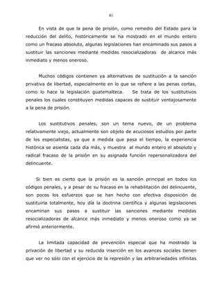 41


      En vista de que la pena de prisión, como remedio del Estado para la
reducción del delito, históricamente se ha mostrado en el mundo entero
como un fracaso absoluto, algunas legislaciones han encaminado sus pasos a
sustituir las sanciones mediante medidas resocializadoras          de alcance más
inmediato y menos oneroso.


      Muchos códigos contienen ya alternativas de sustitución a la sanción
privativa de libertad, especialmente en lo que se refiere a las penas cortas,
como lo hace la legislación guatemalteca.             Se trata de los sustitutivos
penales los cuales constituyen medidas capaces de sustituir ventajosamente
a la pena de prisión.


      Los sustitutivos penales, son un tema nuevo, de un problema
relativamente viejo, actualmente son objeto de acuciosos estudios por parte
de los especialistas, ya que a medida que pasa el tiempo, la experiencia
histórica se asienta cada día más, y muestra al mundo entero el absoluto y
radical fracaso de la prisión en su asignada función repersonalizadora del
delincuente.


    Si bien es cierto que la prisión es la sanción principal en todos los
códigos penales, y a pesar de su fracaso en la rehabilitación del delincuente,
son pocos los esfuerzos que se han hecho con efectiva disposición de
sustituirla totalmente, hoy día la doctrina científica y algunas legislaciones
encaminan      sus   pasos   a   sustituir    las   sanciones   mediante   medidas
resocializadoras de alcance más inmediato y menos oneroso como ya se
afirmó anteriormente.


      La limitada capacidad de prevención especial que ha mostrado la
privación de libertad y su reducida inserción en los avances sociales tienen
que ver no sólo con el ejercicio de la represión y las arbitrariedades infinitas
 