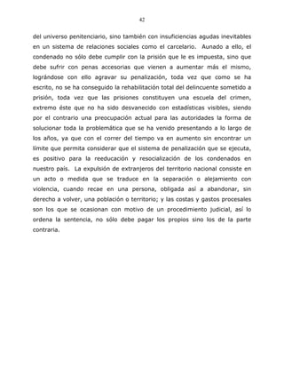 42


del universo penitenciario, sino también con insuficiencias agudas inevitables
en un sistema de relaciones sociales como el carcelario. Aunado a ello, el
condenado no sólo debe cumplir con la prisión que le es impuesta, sino que
debe sufrir con penas accesorias que vienen a aumentar más el mismo,
lográndose con ello agravar su penalización, toda vez que como se ha
escrito, no se ha conseguido la rehabilitación total del delincuente sometido a
prisión, toda vez que las prisiones constituyen una escuela del crimen,
extremo éste que no ha sido desvanecido con estadísticas visibles, siendo
por el contrario una preocupación actual para las autoridades la forma de
solucionar toda la problemática que se ha venido presentando a lo largo de
los años, ya que con el correr del tiempo va en aumento sin encontrar un
límite que permita considerar que el sistema de penalización que se ejecuta,
es positivo para la reeducación y resocialización de los condenados en
nuestro país. La expulsión de extranjeros del territorio nacional consiste en
un acto o medida que se traduce en la separación o alejamiento con
violencia, cuando recae en una persona, obligada así a abandonar, sin
derecho a volver, una población o territorio; y las costas y gastos procesales
son los que se ocasionan con motivo de un procedimiento judicial, así lo
ordena la sentencia, no sólo debe pagar los propios sino los de la parte
contraria.
 
