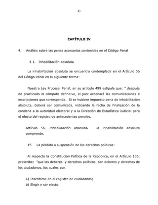 43




                                  CAPÍTULO IV


4.   Análisis sobre las penas accesorias contenidas en el Código Penal


       4.1. Inhabilitación absoluta


      La inhabilitación absoluta se encuentra contemplada en el Artículo 56
del Código Penal en la siguiente forma:


      Nuestra Ley Procesal Penal, en su artículo 499 estipula que: ” después
de practicado el cómputo definitivo, el juez ordenará las comunicaciones e
inscripciones que corresponda. Si se hubiere impuesto pena de inhabilitación
absoluta, deberá ser comunicada, indicando la fecha de finalización de la
condena a la autoridad electoral y a la Dirección de Estadística Judicial para
el efecto del registro de antecedentes penales.


     Artículo   56.   Inhabilitación   absoluta.    La   inhabilitación   absoluta
     comprende.


      1º.   La pérdida o suspensión de los derechos políticos:


      Al respecto la Constitución Política de la República, en el Artículo 136.
prescribe: ”que los deberes y derechos políticos, son deberes y derechos de
los ciudadanos, los cuales son:


     a) Inscribirse en el registro de ciudadanos;
     b) Elegir y ser electo;
 