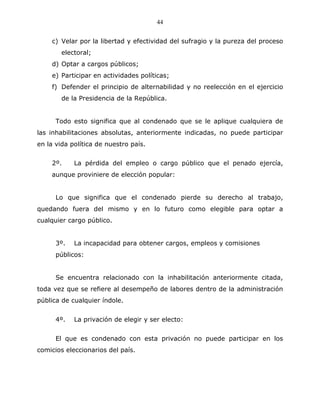 44


    c) Velar por la libertad y efectividad del sufragio y la pureza del proceso
        electoral;
    d) Optar a cargos públicos;
    e) Participar en actividades políticas;
    f) Defender el principio de alternabilidad y no reelección en el ejercicio
        de la Presidencia de la República.


      Todo esto significa que al condenado que se le aplique cualquiera de
las inhabilitaciones absolutas, anteriormente indicadas, no puede participar
en la vida política de nuestro país.


    2º.     La pérdida del empleo o cargo público que el penado ejercía,
    aunque proviniere de elección popular:


      Lo que significa que el condenado pierde su derecho al trabajo,
quedando fuera del mismo y en lo futuro como elegible para optar a
cualquier cargo público.


      3º.   La incapacidad para obtener cargos, empleos y comisiones
      públicos:


      Se encuentra relacionado con la inhabilitación anteriormente citada,
toda vez que se refiere al desempeño de labores dentro de la administración
pública de cualquier índole.


      4º.   La privación de elegir y ser electo:


      El que es condenado con esta privación no puede participar en los
comicios eleccionarios del país.
 