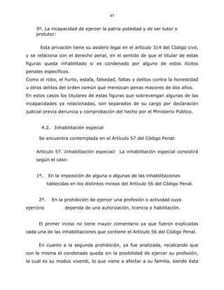 45


     5º. La incapacidad de ejercer la patria potestad y de ser tutor o
     protutor:


       Esta privación tiene su asidero legal en el artículo 314 del Código civil,
y se relaciona con el derecho penal, en el sentido de que el titular de estas
figuras queda inhabilitado si es condenado por alguno de estos ilícitos
penales específicos.
Como el robo, el hurto, estafa, falsedad, faltas y delitos contra la honestidad
u otros delitos del orden común que merezcan penas mayores de dos años.
En estos casos los titulares de estas figuras que sobrevengan algunas de las
incapacidades ya relacionadas, son separados de su cargo por declaración
judicial previa denuncia y comprobación del hecho por el Ministerio Público.


       4.2. Inhabilitación especial

      Se encuentra contemplada en el Artículo 57 del Código Penal:


     Artículo 57. Inhabilitación especial: La inhabilitación especial consistirá
     según el caso:


     1º.    En la imposición de alguna o algunas de las inhabilitaciones
            tablecidas en los distintos incisos del Artículo 56 del Código Penal.


      2º.     En la prohibición de ejercer una profesión o actividad cuyo
ejercicio           dependa de una autorización, licencia o habilitación.


      El primer inciso no tiene mayor comentario ya que fueron explicadas
cada una de las inhabilitaciones que contiene el Artículo 56 del Código Penal.


      En cuanto a la segunda prohibición, ya fue analizada, recalcando que
con la misma el condenado queda sin la posibilidad de ejercer su profesión,
la cual es su modus vivendi, lo que viene a afectar a su familia, siendo ésta
 