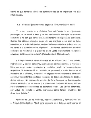 46


última la que también sufrirá las consecuencias de la imposición de esta
inhabilitación.




       4.3. Comiso y pérdida de los objetos o instrumentos del delito


      ”El comiso consiste en la pérdida a favor del Estado, de los objetos que
provengan de un delito o falta y de los instrumentos con que se hubieren
cometido, a no ser que pertenezcan a un tercero no responsable del hecho.
Cuando los objetos referidos fueren de uso prohibido o no sean de lícito
comercio, se acordará el comiso, aunque no llegue a declararse la existencia
del delito o la culpabilidad del imputado. Los objetos decomisados de lícito
comercio, se venderán y el producto de la venta incrementará los fondos
privativos del Organismo Judicial”. (Artículo 60 del Código Penal).


      El Código Procesal Penal establece en el Artículo 201:     ” Las armas,
instrumentos y objetos del delito, que hubieren caído en comiso, si fueren de
lícito comercio, serán rematados y vendidos, según la reglamentación
respectiva. Si fueren de ilícito comercio, se procederá a enviar las armas al
Ministerio de la Defensa, a incinerar los objetos cuya naturaleza lo permita y
a destruir los restantes; en todos los casos se dejará constancia del destino
de los objetos. No obstante lo anterior, la Corte Suprema de Justicia podrá
acordar el destino de los bienes que puedan ser utilizados en cualquiera de
sus dependencias o en centros de asistencia social. Los valores obtenidos,
por virtud del remate o venta, ingresarán como fondos privativos del
Organismo Judicial.”


      Asimismo la Ley de Alcoholes, Bebidas Alcohólicas y Fermentadas: en
el Artículo 138 establece: ”Será pena accesoria en el delito de contrabando el
 