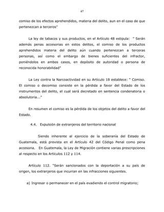 47


comiso de los efectos aprehendidos, materia del delito, aun en el caso de que
pertenezcan a terceros”


      La ley de tabacos y sus productos, en el Artículo 48 estipula: ” Serán
además penas accesorias en estos delitos, el comiso de los productos
aprehendidos      materia   del delito   aún cuando     pertenezcan a     terceras
personas, así como          el embargo   de   bienes   suficientes   del infractor,
poniéndolos en ambos casos, en depósito de autoridad o persona de
reconocida honorabilidad”


      La Ley contra la Narcoactividad en su Artículo 18 establece: “ Comiso.
El comiso o decomiso consiste en la pérdida a favor del Estado de los
instrumentos del delito, el cual será decretado en sentencia condenatoria o
absolutoria...”


      En resumen el comiso es la pérdida de los objetos del delito a favor del
Estado.


       4.4. Expulsión de extranjeros del territorio nacional


             Siendo inherente al ejercicio de la soberanía del Estado de
Guatemala, está prevista en el Artículo 42 del Código Penal como pena
accesoria.   En Guatemala, la Ley de Migración contiene varias prescripciones
al respecto en los Artículos 112 y 114.


      Artículo 112. “Serán sancionados con la deportación a su país de
origen, los extranjeros que incurran en las infracciones siguientes.


     a) Ingresar o permanecer en el país evadiendo el control migratorio;
 