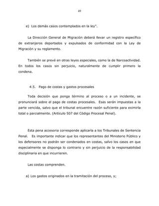 49



    e) Los demás casos contemplados en la ley”.


      La Dirección General de Migración deberá llevar un registro específico
de extranjeros deportados y expulsados de conformidad con la Ley de
Migración y su reglamento.


      También se prevé en otras leyes especiales, como la de Narcoactividad.
En todos los casos sin perjuicio, naturalmente de cumplir primero la
condena.



         4.5. Pago de costas y gastos procesales


      Toda decisión que ponga término al proceso o a un incidente, se
pronunciará sobre el pago de costas procesales. Esas serán impuestas a la
parte vencida, salvo que el tribunal encuentre razón suficiente para eximirla
total o parcialmente. (Artículo 507 del Código Procesal Penal).




      Esta pena accesoria corresponde aplicarla a los Tribunales de Sentencia
Penal.    Es importante indicar que los representantes del Ministerio Público y
los defensores no podrán ser condenados en costas, salvo los casos en que
especialmente se disponga lo contrario y sin perjuicio de la responsabilidad
disciplinaria en que incurrieren.


      Las costas comprenden.


    a) Los gastos originados en la tramitación del proceso, y;
 