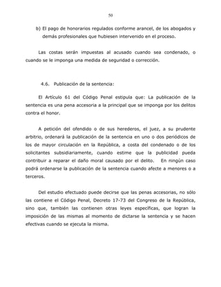 50


    b) El pago de honorarios regulados conforme arancel, de los abogados y
       demás profesionales que hubiesen intervenido en el proceso.


     Las costas serán impuestas al acusado cuando sea condenado, o
cuando se le imponga una medida de seguridad o corrección.




       4.6. Publicación de la sentencia:


     El Artículo 61 del Código Penal estipula que: La publicación de la
sentencia es una pena accesoria a la principal que se imponga por los delitos
contra el honor.


     A petición del ofendido o de sus herederos, el juez, a su prudente
arbitrio, ordenará la publicación de la sentencia en uno o dos periódicos de
los de mayor circulación en la República, a costa del condenado o de los
solicitantes subsidiariamente, cuando estime que la publicidad pueda
contribuir a reparar el daño moral causado por el delito.    En ningún caso
podrá ordenarse la publicación de la sentencia cuando afecte a menores o a
terceros.


     Del estudio efectuado puede decirse que las penas accesorias, no sólo
las contiene el Código Penal, Decreto 17-73 del Congreso de la República,
sino que, también las contienen otras leyes específicas, que logran la
imposición de las mismas al momento de dictarse la sentencia y se hacen
efectivas cuando se ejecuta la misma.
 