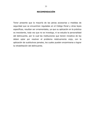 53


                           RECOMENDACIÓN




Tener presente que la mayoría de las penas accesorias y medidas de
seguridad que se encuentran reguladas en el Código Penal y otras leyes
específicas, resultan ser ornamentales, ya que su aplicación en la práctica
es inexistente, toda vez que no se investiga, ni se estudia la personalidad
del delincuente, por lo cual las instituciones que tienen iniciativa de ley
deben optar por resolver el problema relativamente viejo, con la
aplicación de sustitutivos penales, los cuales pueden encaminarse a lograr
la rehabilitación del delincuente.
 