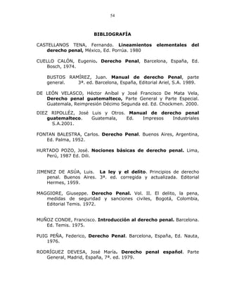 54



                       BIBLIOGRAFÍA

CASTELLANOS TENA, Fernando. Lineamientos          elementales   del
   derecho penal, México, Ed. Porrúa. 1980

CUELLO CALÓN, Eugenio. Derecho Penal, Barcelona, España, Ed.
    Bosch, 1974.

    BUSTOS RAMÍREZ, Juan. Manual de derecho Penal, parte
    general.  3ª. ed. Barcelona, España, Editorial Ariel, S.A. 1989.

DE LEÓN VELASCO, Héctor Aníbal y José Francisco De Mata Vela,
   Derecho penal guatemalteco, Parte General y Parte Especial.
   Guatemala, Reimpresión Décimo Segunda ed. Ed. Chockmen. 2000.

DIEZ RIPOLLÉZ, José Luis y Otros. Manual de derecho penal
    guatemalteco.   Guatemala,   Ed.  Impresos  Industriales
      S.A.2001.

FONTAN BALESTRA, Carlos. Derecho Penal. Buenos Aires, Argentina,
   Ed. Palma, 1952.

HURTADO POZO, José. Nociones básicas de derecho penal. Lima,
   Perú, 1987 Ed. Dili.


JIMENEZ DE ASÚA, Luis. La ley y el delito. Principios de derecho
    penal. Buenos Aires. 3ª. ed. corregida y actualizada. Editorial
    Hermes, 1959.

MAGGIORE, Giuseppe. Derecho Penal. Vol. II. El delito, la pena,
   medidas de seguridad y sanciones civiles, Bogotá, Colombia,
   Editorial Temis. 1972.


MUÑOZ CONDE, Francisco. Introducción al derecho penal. Barcelona.
   Ed. Temis. 1975.

PUIG PEÑA, Federico, Derecho Penal. Barcelona, España, Ed. Nauta,
    1976.

RODRÍGUEZ DEVESA, José María. Derecho penal español. Parte
   General, Madrid, España, 7ª. ed. 1979.
 