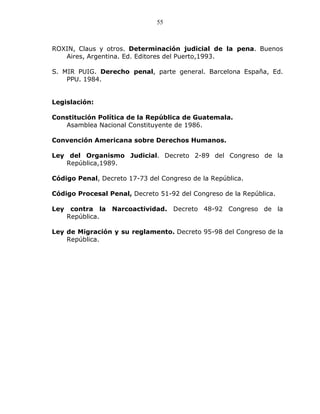 55



ROXIN, Claus y otros. Determinación judicial de la pena. Buenos
   Aires, Argentina. Ed. Editores del Puerto,1993.

S. MIR PUIG. Derecho penal, parte general. Barcelona España, Ed.
    PPU. 1984.


Legislación:

Constitución Política de la República de Guatemala.
   Asamblea Nacional Constituyente de 1986.

Convención Americana sobre Derechos Humanos.

Ley del Organismo Judicial. Decreto 2-89 del Congreso de la
   República,1989.

Código Penal, Decreto 17-73 del Congreso de la República.

Código Procesal Penal, Decreto 51-92 del Congreso de la República.

Ley    contra la   Narcoactividad. Decreto 48-92 Congreso de la
      República.

Ley de Migración y su reglamento. Decreto 95-98 del Congreso de la
    República.
 