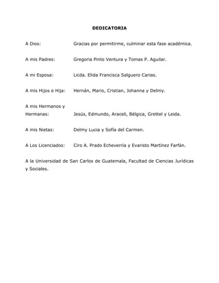 7


                              DEDICATORIA


A Dios:               Gracias por permitirme, culminar esta fase académica.


A mis Padres:         Gregoria Pinto Ventura y Tomas P. Aguilar.


A mi Esposa:          Licda. Elida Francisca Salguero Carias.


A mis Hijos e Hija:   Hernán, Mario, Cristian, Johanna y Delmy.


A mis Hermanos y
Hermanas:             Jesús, Edmundo, Araceli, Bélgica, Grettel y Leida.


A mis Nietas:         Delmy Lucia y Sofía del Carmen.


A Los Licenciados:    Ciro A. Prado Echeverría y Evaristo Martínez Farfán.


A la Universidad de San Carlos de Guatemala, Facultad de Ciencias Jurídicas
y Sociales.
 
