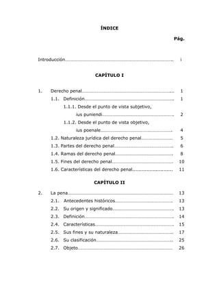 8


                               ÍNDICE

                                                                        Pág.



Introducción………………………………………………………………………………..                              i


                            CAPÍTULO I


1.   Derecho penal…………………………………………………………………...                            1
     1.1. Definición………………………………………………………………….                            1
            1.1.1. Desde el punto de vista subjetivo,
                  ius puniendi…………………………………………………….                       2
            1.1.2. Desde el punto de vista objetivo,
                  ius poenale…………………………………………………….                        4
     1.2. Naturaleza jurídica del derecho penal………………………                  5
     1.3. Partes del derecho penal…………………………………………..                      6
     1.4. Ramas del derecho penal………………………………………….                        8
     1.5. Fines del derecho penal…………………………………………….                      10
     1.6. Características del derecho penal..........................    11


                           CAPÍTULO II

2.   La pena………………………………………………………………………………                               13
     2.1.   Antecedentes históricos………………………………………….                     13
     2.2. Su origen y significado…………………………………………….                      13
     2.3. Definición………………………………………………………………….                           14
     2.4. Características………………………………………………………….                         15
     2.5. Sus fines y su naturaleza………………………………………..                     17
     2.6. Su clasificación………………………………………………………..                        25
     2.7. Objeto………………………………………………………………………                              26
 
