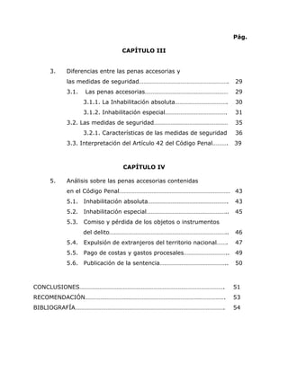 9


                                                                    Pág.

                            CAPÍTULO III


   3.   Diferencias entre las penas accesorias y
        las medidas de seguridad………………………………………………….                29
        3.1.   Las penas accesorias………………………………………………               29
               3.1.1. La Inhabilitación absoluta…………………………….        30
               3.1.2. Inhabilitación especial………………………………….         31
        3.2. Las medidas de seguridad…………………………………………               35
               3.2.1. Características de las medidas de seguridad   36
        3.3. Interpretación del Artículo 42 del Código Penal……….    39



                            CAPÍTULO IV

   5.   Análisis sobre las penas accesorias contenidas
        en el Código Penal……………………………………………………………… 43
        5.1. Inhabilitación absoluta…………………………………………….              43
        5.2. Inhabilitación especial……………………………………………..             45
        5.3. Comiso y pérdida de los objetos o instrumentos
               del delito…………………………………………………………………..                46
        5.4. Expulsión de extranjeros del territorio nacional…….    47
        5.5. Pago de costas y gastos procesales………………………..          49
        5.6. Publicación de la sentencia……………………………………..            50



CONCLUSIONES………………………………………………………………………………….                        51
RECOMENDACIÓN……………………………………………………………………………….                        53
BIBLIOGRAFÍA…………………………………………………………………………………….                       54
 