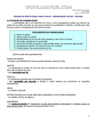 WWWWWWWWW...AAADDDIIINNNOOOEEELLL...CCCOOOMMM E-BOOK: DIREITO PENAL - RESUMO
AUTOR:DICLER
ARQUIVO: E-BOOK_PENAL_DICLER.PDF
RESUMO DE DIREITO PENAL PARA O ISS-SP – ORGANIZADOR: DICLER – DEZ/2006
13
6) EXTINÇÃO DE PUNIBILIDADE
A punibilidade não é um elemento do crime, é uma conseqüência jurídica que decorre da
prática de um ilícito. Ou seja, se uma causa extintiva de punibilidade é utilizada, o Estado abre mão
de punir, porém a infração penal não deixa de existir.
Vejamos todas elas separadamente:
MORTE DO AGENTE
- extingue a punibilidade até mesmo quando aplicada a pena de multa.
ANISTIA
- é a declaração do Estado de que não mais se interessa em punir determinados fatos. O Estado
abre mão do direito de punir.
- será concedida por lei.
INDULTO
- é a clemência cometida pelo Presidente da República.
- será concedido por decreto e dirigido à várias pessoas que preencham os requisitos
estabelecidos.
GRAÇA
- é o indulto individual.
RETROATIVIDADE DA LEI QUE NÃO MAIS CONSIDERA O FATO COMO CRIMINOSO
- ver abolitio criminis na página 1.
DECADÊNCIA
- é a perda do direito de representar na ação penal pública condicionada ou oferecer queixa na
ação penal privada, por decurso do prazo previsto em lei.
EXCLUDENTES DE PUNIBILIDADE
1) Morte do agente
2) Anistia, graça ou indulto
3) Retroatividade de lei que não mais considera o fato como criminoso
4) Prescrição, decadência ou perempção
5) Renúncia do direito de queixa ou pelo perdão aceito, nos crimes de ação privada
6) Retratação do agente, nos casos em que a lei a admite
7) Perdão judicial, nos casos previstos em lei
 
