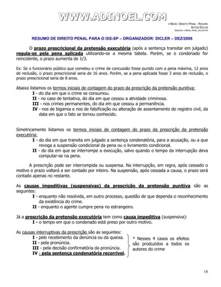 WWWWWWWWW...AAADDDIIINNNOOOEEELLL...CCCOOOMMM E-BOOK: DIREITO PENAL - RESUMO
AUTOR:DICLER
ARQUIVO: E-BOOK_PENAL_DICLER.PDF
RESUMO DE DIREITO PENAL PARA O ISS-SP – ORGANIZADOR: DICLER – DEZ/2006
16
O prazo prescricional da pretensão executória (após a sentença transitar em julgado)
regula-se pela pena aplicada utilizando-se a mesma tabela. Porém, se o condenado for
reincidente, o prazo aumenta de 1/3.
Ex: Se o funcionário público que cometeu o crime de concussão fosse punido com a pena máxima, 12 anos
de reclusão, o prazo prescricional seria de 16 anos. Porém, se a pena aplicada fosse 3 anos de reclusão, o
prazo prescricional seria de 8 anos.
Abaixo listamos os termos iniciais de contagem do prazo da prescrição da pretensão punitiva:
I - do dia em que o crime se consumou.
II - no caso de tentativa, do dia em que cessou a atividade criminosa.
III - nos crimes permanentes, do dia em que cessou a permanência.
IV - nos de bigamia e nos de falsificação ou alteração de assentamento do registro civil, da
data em que o fato se tornou conhecido.
Simetricamente listamos os termos iniciais de contagem do prazo da prescrição da pretensão
executória:
I - do dia em que transita em julgado a sentença condenatória, para a acusação, ou a que
revoga a suspensão condicional da pena ou o livramento condicional.
II - do dia em que se interrompe a execução, salvo quando o tempo da interrupção deva
computar-se na pena.
A prescrição pode ser interrompida ou suspensa. Na interrupção, em regra, após cessado o
motivo o prazo voltará a ser contado por inteiro. Na suspensão, após cessada a causa, o prazo será
contado apenas no restante.
As causas impeditivas (suspensivas) da prescrição da pretensão punitiva são as
seguintes:
I - enquanto não resolvida, em outro processo, questão de que dependa o reconhecimento
da existência do crime.
II - enquanto o agente cumpre pena no estrangeiro.
Já a prescrição da pretensão executória tem como causa impeditiva (suspensiva):
I - o tempo em que o condenado está preso por outro motivo.
As causas interruptivas da prescrição são as seguintes:
I - pelo recebimento da denúncia ou da queixa.
II - pela pronúncia.
III - pela decisão confirmatória da pronúncia.
IV - pela sentença condenatória recorrível.
* Nesses 4 casos os efeitos
são produzidos a todos os
autores do crime
 