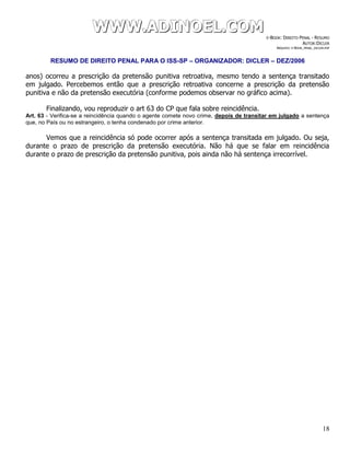WWWWWWWWW...AAADDDIIINNNOOOEEELLL...CCCOOOMMM E-BOOK: DIREITO PENAL - RESUMO
AUTOR:DICLER
ARQUIVO: E-BOOK_PENAL_DICLER.PDF
RESUMO DE DIREITO PENAL PARA O ISS-SP – ORGANIZADOR: DICLER – DEZ/2006
18
anos) ocorreu a prescrição da pretensão punitiva retroativa, mesmo tendo a sentença transitado
em julgado. Percebemos então que a prescrição retroativa concerne a prescrição da pretensão
punitiva e não da pretensão executória (conforme podemos observar no gráfico acima).
Finalizando, vou reproduzir o art 63 do CP que fala sobre reincidência.
Art. 63 - Verifica-se a reincidência quando o agente comete novo crime, depois de transitar em julgado a sentença
que, no País ou no estrangeiro, o tenha condenado por crime anterior.
Vemos que a reincidência só pode ocorrer após a sentença transitada em julgado. Ou seja,
durante o prazo de prescrição da pretensão executória. Não há que se falar em reincidência
durante o prazo de prescrição da pretensão punitiva, pois ainda não há sentença irrecorrível.
 