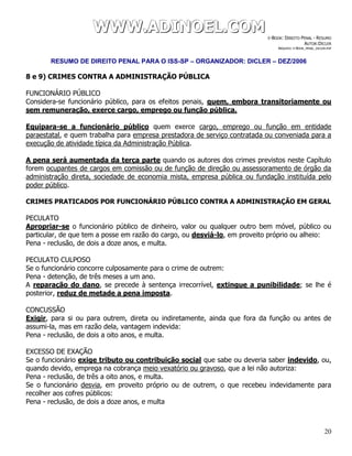 WWWWWWWWW...AAADDDIIINNNOOOEEELLL...CCCOOOMMM E-BOOK: DIREITO PENAL - RESUMO
AUTOR:DICLER
ARQUIVO: E-BOOK_PENAL_DICLER.PDF
RESUMO DE DIREITO PENAL PARA O ISS-SP – ORGANIZADOR: DICLER – DEZ/2006
20
8 e 9) CRIMES CONTRA A ADMINISTRAÇÃO PÚBLICA
FUNCIONÁRIO PÚBLICO
Considera-se funcionário público, para os efeitos penais, quem, embora transitoriamente ou
sem remuneração, exerce cargo, emprego ou função pública.
Equipara-se a funcionário público quem exerce cargo, emprego ou função em entidade
paraestatal, e quem trabalha para empresa prestadora de serviço contratada ou conveniada para a
execução de atividade típica da Administração Pública.
A pena será aumentada da terça parte quando os autores dos crimes previstos neste Capítulo
forem ocupantes de cargos em comissão ou de função de direção ou assessoramento de órgão da
administração direta, sociedade de economia mista, empresa pública ou fundação instituída pelo
poder público.
CRIMES PRATICADOS POR FUNCIONÁRIO PÚBLICO CONTRA A ADMINISTRAÇÃO EM GERAL
PECULATO
Apropriar-se o funcionário público de dinheiro, valor ou qualquer outro bem móvel, público ou
particular, de que tem a posse em razão do cargo, ou desviá-lo, em proveito próprio ou alheio:
Pena - reclusão, de dois a doze anos, e multa.
PECULATO CULPOSO
Se o funcionário concorre culposamente para o crime de outrem:
Pena - detenção, de três meses a um ano.
A reparação do dano, se precede à sentença irrecorrível, extingue a punibilidade; se lhe é
posterior, reduz de metade a pena imposta.
CONCUSSÃO
Exigir, para si ou para outrem, direta ou indiretamente, ainda que fora da função ou antes de
assumi-la, mas em razão dela, vantagem indevida:
Pena - reclusão, de dois a oito anos, e multa.
EXCESSO DE EXAÇÃO
Se o funcionário exige tributo ou contribuição social que sabe ou deveria saber indevido, ou,
quando devido, emprega na cobrança meio vexatório ou gravoso, que a lei não autoriza:
Pena - reclusão, de três a oito anos, e multa.
Se o funcionário desvia, em proveito próprio ou de outrem, o que recebeu indevidamente para
recolher aos cofres públicos:
Pena - reclusão, de dois a doze anos, e multa
 