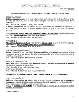 WWWWWWWWW...AAADDDIIINNNOOOEEELLL...CCCOOOMMM E-BOOK: DIREITO PENAL - RESUMO
AUTOR:DICLER
ARQUIVO: E-BOOK_PENAL_DICLER.PDF
RESUMO DE DIREITO PENAL PARA O ISS-SP – ORGANIZADOR: DICLER – DEZ/2006
21
CORRUPÇÃO PASSIVA
Solicitar ou receber, para si ou para outrem, direta ou indiretamente, ainda que fora da função
ou antes de assumi-la, mas em razão dela, vantagem indevida, ou aceitar promessa de tal
vantagem:
Pena - reclusão, de 2 (dois) a 12 (doze) anos, e multa.
A pena é aumentada de um terço, se, em conseqüência da vantagem ou promessa, o
funcionário retarda ou deixa de praticar qualquer ato de ofício ou o pratica infringindo dever
funcional.
Se o funcionário pratica, deixa de praticar ou retarda ato de ofício, com infração de dever
funcional, cedendo a pedido ou influência de outrem:
Pena - detenção, de três meses a um ano, ou multa.
PREVARICAÇÃO
Retardar ou deixar de praticar, indevidamente, ato de ofício, ou praticá-lo contra disposição
expressa de lei, para satisfazer interesse ou sentimento pessoal:
Pena - detenção, de três meses a um ano, e multa.
CONDESCENDÊNCIA CRIMINOSA
Deixar o funcionário, por indulgência, de responsabilizar subordinado que cometeu infração
no exercício do cargo ou, quando lhe falte competência, não levar o fato ao conhecimento da
autoridade competente:
Pena - detenção, de quinze dias a um mês, ou multa.
ADVOCACIA ADMINISTRATIVA
Patrocinar, direta ou indiretamente, interesse privado perante a administração pública,
valendo-se da qualidade de funcionário:
Pena - detenção, de um a três meses, ou multa.
Se o interesse é ilegítimo:
Pena - detenção, de três meses a um ano, além da multa.
CRIMES PRATICADOS POR PARTICULAR CONTRA A ADMINISTRAÇÃO EM GERAL
TRÁFICO DE INFLUÊNCIA
Solicitar, exigir, cobrar ou obter, para si ou para outrem, vantagem ou promessa de
vantagem, a pretexto de influir em ato praticado por funcionário público no exercício da função:
Pena - reclusão, de 2 (dois) a 5 (cinco) anos, e multa.
A pena é aumentada da metade, se o agente alega ou insinua que a vantagem é também
destinada ao funcionário.
CORRUPÇÃO ATIVA
 